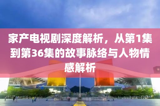 家產(chǎn)電視劇深度解析，從第1集到第36集的故事脈絡(luò)與人物情感解析