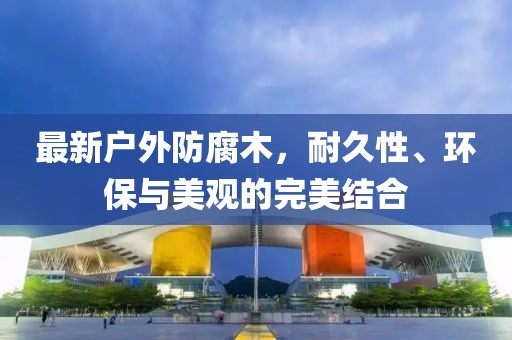 最新戶外防腐木，耐久性、環(huán)保與美觀的完美結(jié)合