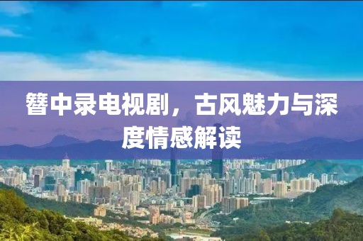 簪中錄電視劇，古風(fēng)魅力與深度情感解讀