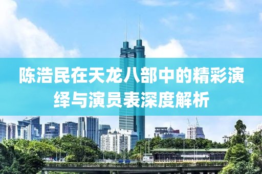 陳浩民在天龍八部中的精彩演繹與演員表深度解析