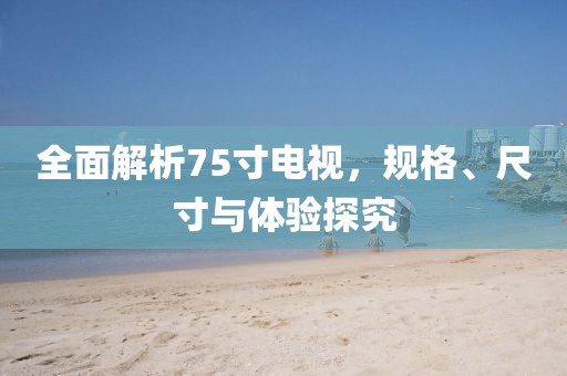 全面解析75寸電視，規(guī)格、尺寸與體驗探究