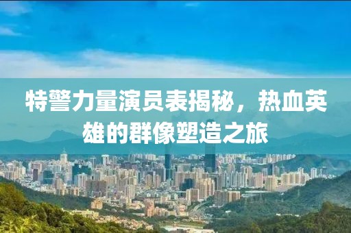 特警力量演員表揭秘，熱血英雄的群像塑造之旅