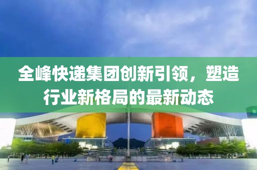 全峰快遞集團創(chuàng)新引領(lǐng)，塑造行業(yè)新格局的最新動態(tài)