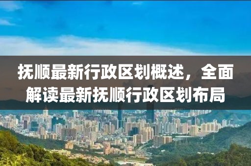 撫順最新行政區(qū)劃概述，全面解讀最新?lián)犴樞姓^(qū)劃布局