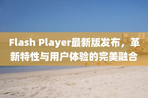 Flash Player最新版發(fā)布，革新特性與用戶體驗(yàn)的完美融合