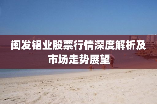 閩發(fā)鋁業(yè)股票行情深度解析及市場(chǎng)走勢(shì)展望