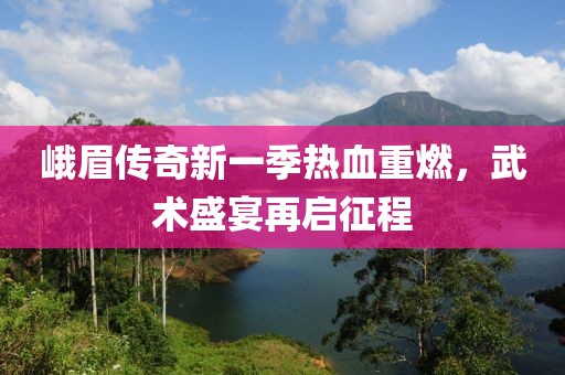 峨眉傳奇新一季熱血重燃，武術(shù)盛宴再啟征程