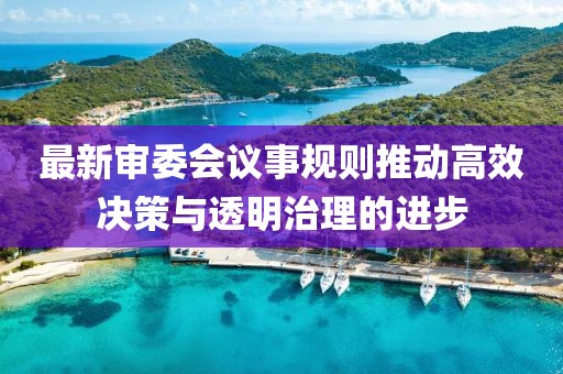 最新審委會(huì)議事規(guī)則推動(dòng)高效決策與透明治理的進(jìn)步