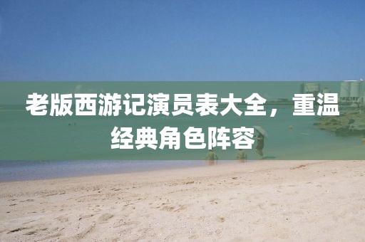 老版西游記演員表大全，重溫經(jīng)典角色陣容