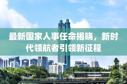 最新國(guó)家人事任命揭曉，新時(shí)代領(lǐng)航者引領(lǐng)新征程