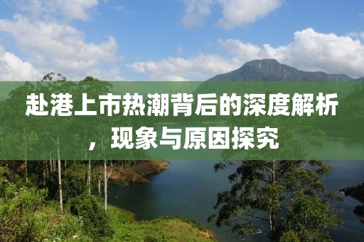 赴港上市熱潮背后的深度解析，現(xiàn)象與原因探究