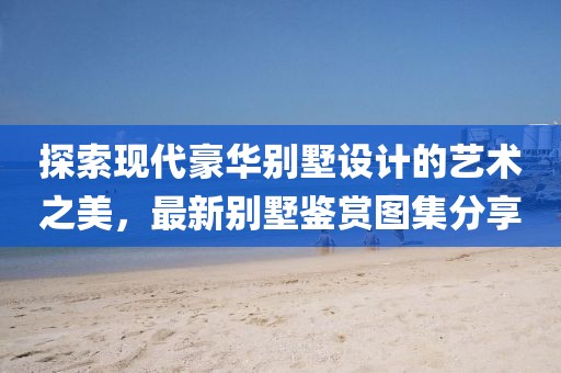 探索現(xiàn)代豪華別墅設(shè)計的藝術(shù)之美，最新別墅鑒賞圖集分享