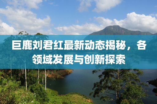 巨鹿劉君紅最新動態(tài)揭秘，各領域發(fā)展與創(chuàng)新探索