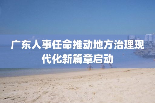 廣東人事任命推動(dòng)地方治理現(xiàn)代化新篇章啟動(dòng)