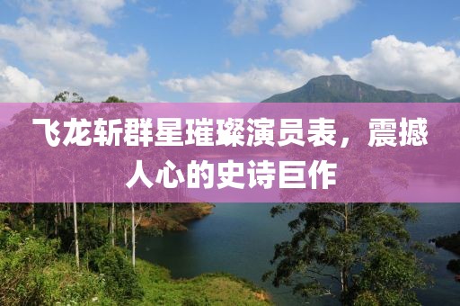 飛龍斬群星璀璨演員表，震撼人心的史詩巨作