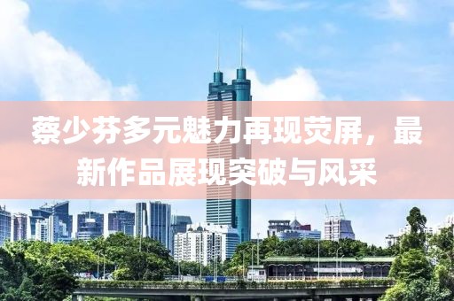 蔡少芬多元魅力再現(xiàn)熒屏，最新作品展現(xiàn)突破與風采