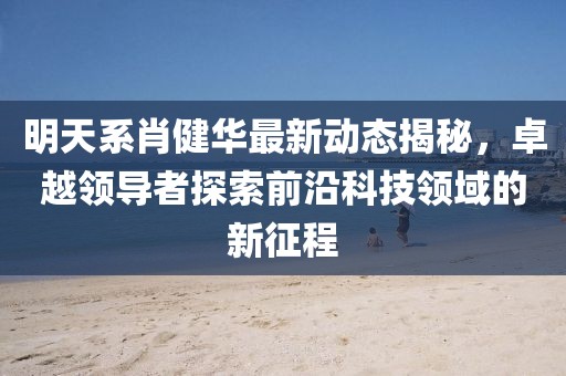 明天系肖健華最新動態(tài)揭秘，卓越領(lǐng)導(dǎo)者探索前沿科技領(lǐng)域的新征程