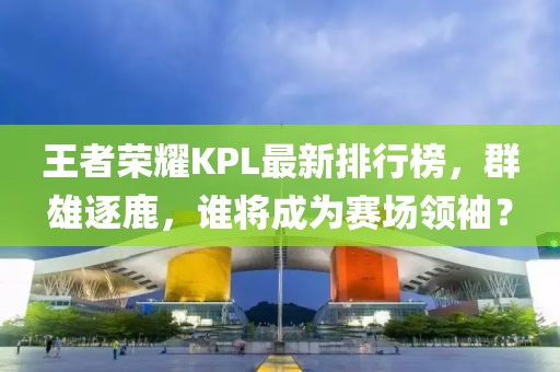 王者榮耀KPL最新排行榜，群雄逐鹿，誰將成為賽場領(lǐng)袖？