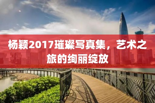 楊穎2017璀璨寫真集，藝術(shù)之旅的絢麗綻放