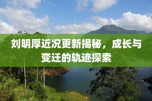 劉明厚近況更新揭秘，成長(zhǎng)與變遷的軌跡探索