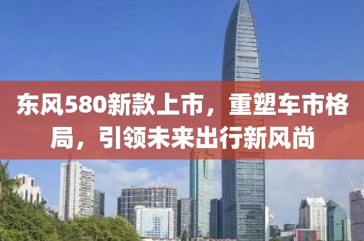 東風(fēng)580新款上市，重塑車市格局，引領(lǐng)未來出行新風(fēng)尚
