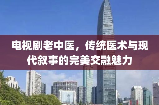電視劇老中醫(yī)，傳統(tǒng)醫(yī)術(shù)與現(xiàn)代敘事的完美交融魅力
