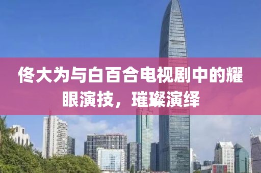 佟大為與白百合電視劇中的耀眼演技，璀璨演繹