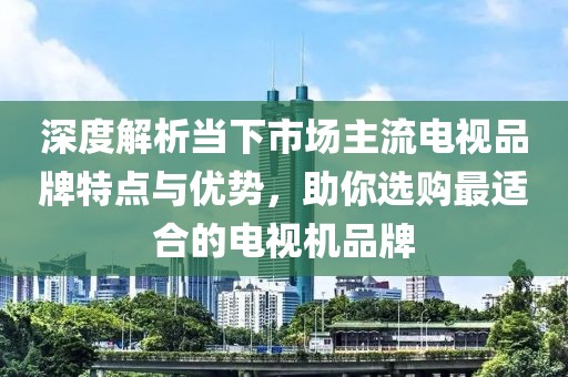 深度解析當下市場主流電視品牌特點與優(yōu)勢，助你選購最適合的電視機品牌