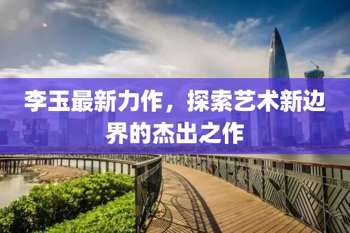 李玉最新力作，探索藝術(shù)新邊界的杰出之作