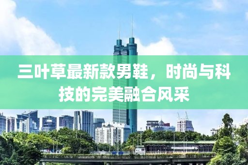 三葉草最新款男鞋，時(shí)尚與科技的完美融合風(fēng)采