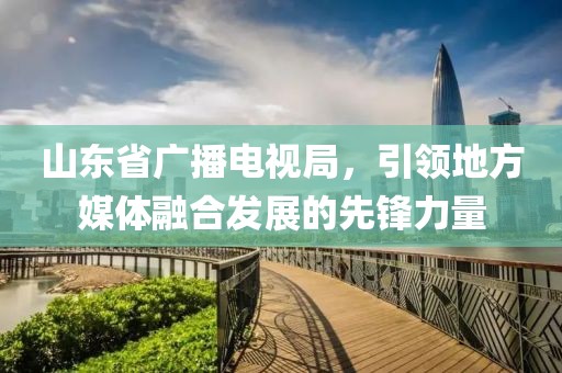 山東省廣播電視局，引領地方媒體融合發(fā)展的先鋒力量