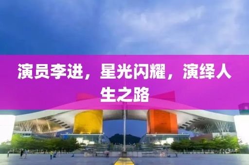 演員李進(jìn)，星光閃耀，演繹人生之路