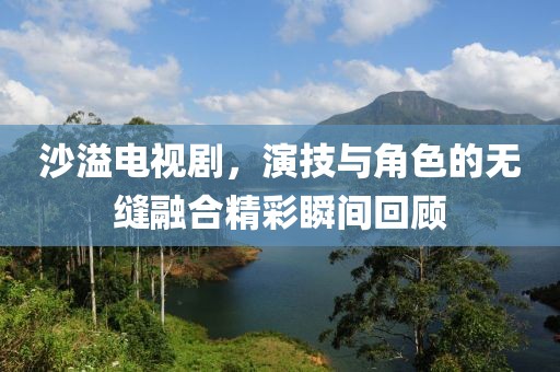 沙溢電視劇，演技與角色的無縫融合精彩瞬間回顧