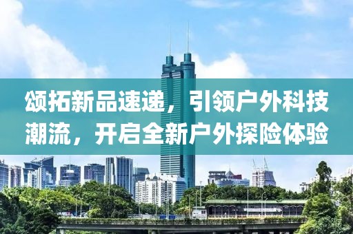頌拓新品速遞，引領(lǐng)戶外科技潮流，開啟全新戶外探險(xiǎn)體驗(yàn)