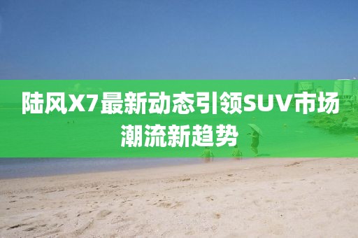 陸風(fēng)X7最新動態(tài)引領(lǐng)SUV市場潮流新趨勢