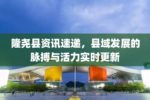 隆堯縣資訊速遞，縣域發(fā)展的脈搏與活力實(shí)時(shí)更新