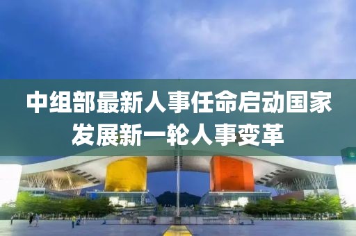 中組部最新人事任命啟動(dòng)國(guó)家發(fā)展新一輪人事變革