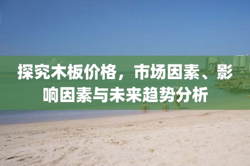 探究木板價格，市場因素、影響因素與未來趨勢分析