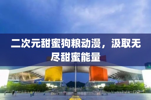 二次元甜蜜狗糧動漫，汲取無盡甜蜜能量