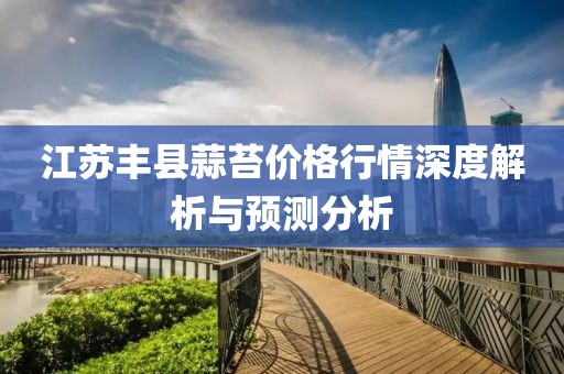 江蘇豐縣蒜苔價格行情深度解析與預(yù)測分析