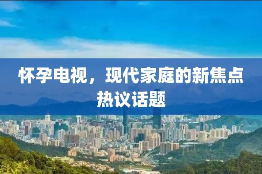 懷孕電視，現(xiàn)代家庭的新焦點熱議話題