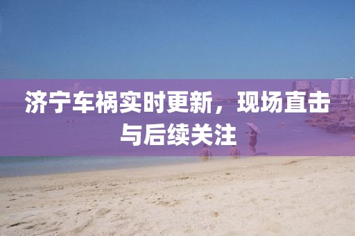 濟(jì)寧車禍實(shí)時(shí)更新，現(xiàn)場(chǎng)直擊與后續(xù)關(guān)注