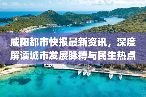 咸陽都市快報最新資訊，深度解讀城市發(fā)展脈搏與民生熱點(diǎn)