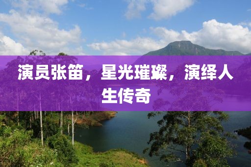 演員張笛，星光璀璨，演繹人生傳奇
