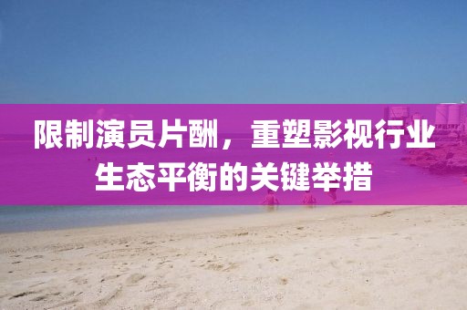 限制演員片酬，重塑影視行業(yè)生態(tài)平衡的關(guān)鍵舉措