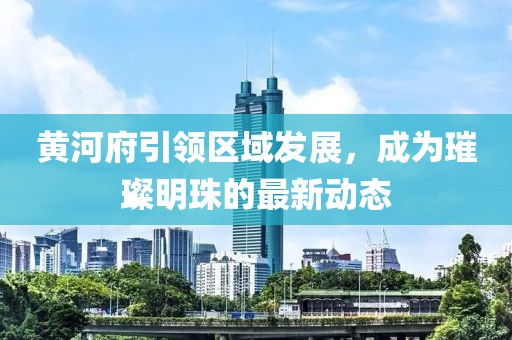 黃河府引領(lǐng)區(qū)域發(fā)展，成為璀璨明珠的最新動態(tài)