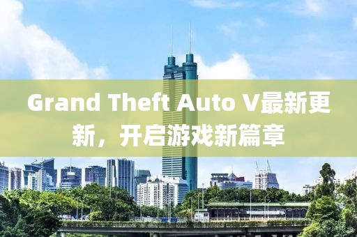 Grand Theft Auto V最新更新，開啟游戲新篇章