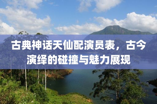 古典神話天仙配演員表，古今演繹的碰撞與魅力展現(xiàn)