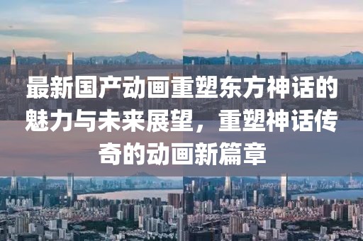 最新國產(chǎn)動畫重塑東方神話的魅力與未來展望，重塑神話傳奇的動畫新篇章