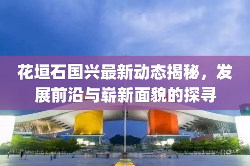 花垣石國興最新動態(tài)揭秘，發(fā)展前沿與嶄新面貌的探尋